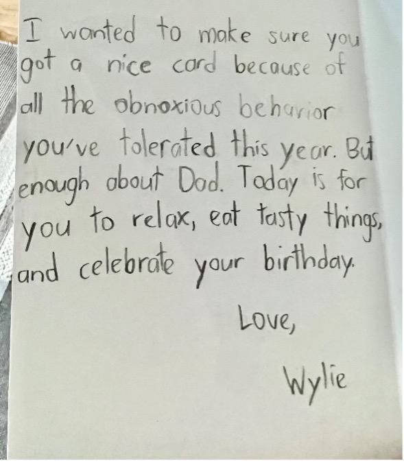 Wylie's Birthday Card Joke: "I wanted to make sure you got a nice card because of all the obnoxious behavior you've tolerate this year. But enough about Dad. Today is for you to relax, eat tasty things, and celebrate your birthday. Love, Wylie"