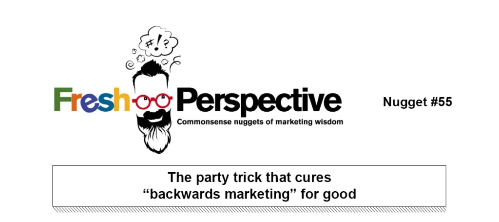 Fresh Perspective Nugget #55: The party trick that cures “backwards marketing” for good